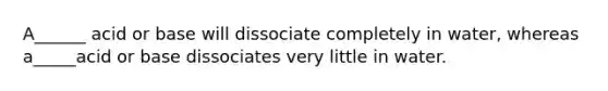 A______ acid or base will dissociate completely in water, whereas a_____acid or base dissociates very little in water.