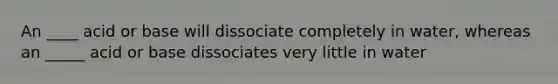 An ____ acid or base will dissociate completely in water, whereas an _____ acid or base dissociates very little in water
