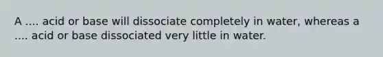 A .... acid or base will dissociate completely in water, whereas a .... acid or base dissociated very little in water.