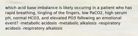 which acid base imbalance is likely occuring in a patient who has rapid breathing, tingling of the fingers, low PaCO2, high serum pH, normal HCO3, and elevated PO3 following an emotional event? -metabolic acidosis -metabolic alkalosis -respiratory acidosis -respiratory alkalosis