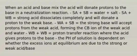 When an acid and base mix the acid will donate protons to the base in a neutralization reaction. - SA + SB = water + salt - SA + WB = strong acid dissociates completely and will donate a proton to the weak base. - WA + SB = the strong base will accept protons from the weak acid, forming the CB ion of the weak acid and water - WB + WB = proton transfer reaction where the acid gives protons to the base - the PH of solution is dependent on whether the excess ions at equilibrium are due to the strong or weak acid/base