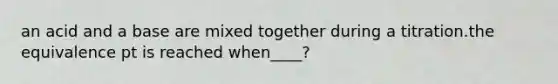 an acid and a base are mixed together during a titration.the equivalence pt is reached when____?