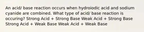 An acid/ base reaction occurs when hydroiodic acid and sodium cyanide are combined. What type of acid/ base reaction is occuring? Strong Acid + Strong Base Weak Acid + Strong Base Strong Acid + Weak Base Weak Acid + Weak Base