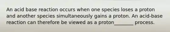 An acid base reaction occurs when one species loses a proton and another species simultaneously gains a proton. An acid-base reaction can therefore be viewed as a proton________ process.
