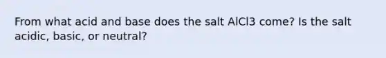 From what acid and base does the salt AlCl3 come? Is the salt acidic, basic, or neutral?