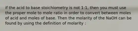 if the acid to base stoichiometry is not 1:1, then you must use the proper mole to mole ratio in order to convert between moles of acid and moles of base. Then the molarity of the NaOH can be found by using the definition of molarity :