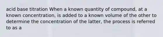 acid base titration When a known quantity of compound, at a known concentration, is added to a known volume of the other to determine the concentration of the latter, the process is referred to as a