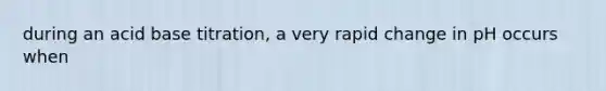 during an acid base titration, a very rapid change in pH occurs when