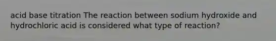 acid base titration The reaction between sodium hydroxide and hydrochloric acid is considered what type of reaction?