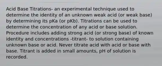 Acid Base Titrations- an experimental technique used to determine the identity of an unknown weak acid (or weak base) by determining its pKa (or pKb). Titrations can be used to determine the concentration of any acid or base solution. Procedure includes adding strong acid (or strong base) of known identity and concentrations -titrant- to solution containing unknown base or acid. Never titrate acid with acid or base with base. Titrant is added in small amounts, pH of solution is recorded.