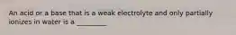 An acid or a base that is a weak electrolyte and only partially ionizes in water is a _________