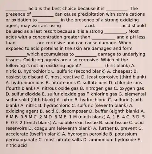 __________ acid is the best choice because it is __________. The presence of __________ can cause precipitation with some cations or oxidation to __________ in the presence of a strong oxidizing agent, may warrant using __________ acid. ___________ acid should be used as a last resort because it is a strong __________. Most acids with a concentration greater than ___________ and a pH less than _________ are corrosive and can cause damage. When exposed to acid proteins in the skin are damaged and form __________which accumulates to __________ damage to underlying tissues. Oxidizing agents are also corrosive. Which of the following is not an oxidizing agent? __________ (first blank) A. nitric B. hydrochloric C. sulfuric (second blank) A. cheapest B. easiest to discard C. most reactive D. least corrosive (third blank) A. hydronium ions B. nitrate ions C. sulfate ions D. chloride ions (fourth blank) A. nitrous oxide gas B. nitrogen gas C. oxygen gas D. sulfur dioxide E. sulfur dioxide gas F. chlorine gas G. elemental sulfur solid (fifth blank) A. nitric B. hydrochloric C. sulfuric (sixth blank) A. nitric B. hydrochloric C. sulfuric (seventh blank) A. oxidizing agent B. acid C. decomposer D. buffer (eighth blank) A. 6 M B. 0.5 M C. 2 M D. 3 M E. 1 M (ninth blank) A. 1 B. 4 C. 3 D. 5 E. 0 F. 2 (tenth blank) A. soluble skin tissue B. scar tissue C. acid reservoirs D. coagulum (eleventh blank) A. further B. prevent C. accelerate (twelfth blank) A. hydrogen peroxide B. potassium permanganate C. most nitrate salts D. ammonium hydroxide E. nitric acid