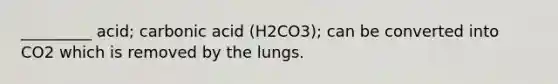 _________ acid; carbonic acid (H2CO3); can be converted into CO2 which is removed by the lungs.