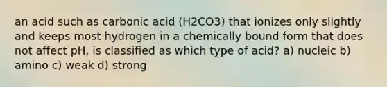 an acid such as carbonic acid (H2CO3) that ionizes only slightly and keeps most hydrogen in a chemically bound form that does not affect pH, is classified as which type of acid? a) nucleic b) amino c) weak d) strong