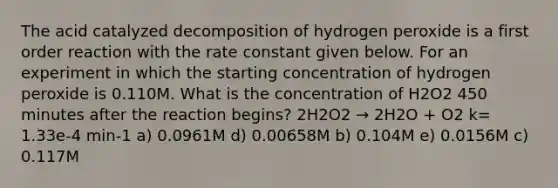 The acid catalyzed decomposition of hydrogen peroxide is a first order reaction with the rate constant given below. For an experiment in which the starting concentration of hydrogen peroxide is 0.110M. What is the concentration of H2O2 450 minutes after the reaction begins? 2H2O2 → 2H2O + O2 k= 1.33e-4 min-1 a) 0.0961M d) 0.00658M b) 0.104M e) 0.0156M c) 0.117M