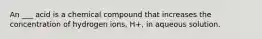 An ___ acid is a chemical compound that increases the concentration of hydrogen ions, H+, in aqueous solution.