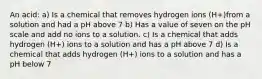 An acid: a) Is a chemical that removes hydrogen ions (H+)from a solution and had a pH above 7 b) Has a value of seven on the pH scale and add no ions to a solution. c) Is a chemical that adds hydrogen (H+) ions to a solution and has a pH above 7 d) Is a chemical that adds hydrogen (H+) ions to a solution and has a pH below 7