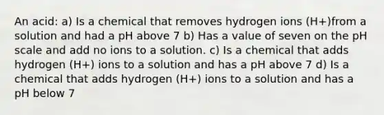 An acid: a) Is a chemical that removes hydrogen ions (H+)from a solution and had a pH above 7 b) Has a value of seven on the pH scale and add no ions to a solution. c) Is a chemical that adds hydrogen (H+) ions to a solution and has a pH above 7 d) Is a chemical that adds hydrogen (H+) ions to a solution and has a pH below 7