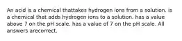 An acid is a chemical thattakes hydrogen ions from a solution. is a chemical that adds hydrogen ions to a solution. has a value above 7 on the pH scale. has a value of 7 on the pH scale. All answers arecorrect.