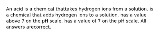 An acid is a chemical thattakes hydrogen ions from a solution. is a chemical that adds hydrogen ions to a solution. has a value above 7 on the pH scale. has a value of 7 on the pH scale. All answers arecorrect.