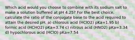 Which acid would you choose to combine with its sodium salt to make a solution buffered at pH 4.25? For the best choice, calculate the ratio of the conjugate base to the acid required to attain the desired pH. a) chlorous acid (HClO2) pKa=1.95 b) formic acid (HCHO2) pKa=3.74 c) nitrous acid (HNO2) pKa=3.34 d) hypochlorous acid (HClO) pKa=7.54