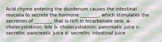 Acid chyme entering the duodenum causes the intestinal mucosa to secrete the hormone ________, which stimulates the secretion of ________ that is rich in bicarbonate ions. a- cholecystokinin; bile b- cholecystokinin; pancreatic juice c- secretin; pancreatic juice d- secretin; intestinal juice