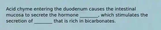 Acid chyme entering the duodenum causes the intestinal mucosa to secrete the hormone ________, which stimulates the secretion of ________ that is rich in bicarbonates.