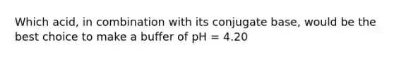 Which acid, in combination with its conjugate base, would be the best choice to make a buffer of pH = 4.20