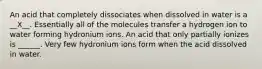 An acid that completely dissociates when dissolved in water is a __X__. Essentially all of the molecules transfer a hydrogen ion to water forming hydronium ions. An acid that only partially ionizes is ______. Very few hydronium ions form when the acid dissolved in water.