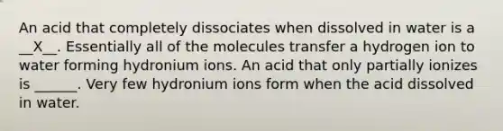 An acid that completely dissociates when dissolved in water is a __X__. Essentially all of the molecules transfer a hydrogen ion to water forming hydronium ions. An acid that only partially ionizes is ______. Very few hydronium ions form when the acid dissolved in water.