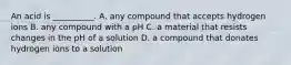 An acid is __________. A. any compound that accepts hydrogen ions B. any compound with a pH C. a material that resists changes in the pH of a solution D. a compound that donates hydrogen ions to a solution