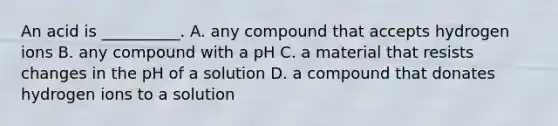 An acid is __________. A. any compound that accepts hydrogen ions B. any compound with a pH C. a material that resists changes in the pH of a solution D. a compound that donates hydrogen ions to a solution