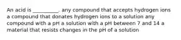 An acid is __________. any compound that accepts hydrogen ions a compound that donates hydrogen ions to a solution any compound with a pH a solution with a pH between 7 and 14 a material that resists changes in the pH of a solution