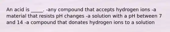 An acid is _____. -any compound that accepts hydrogen ions -a material that resists pH changes -a solution with a pH between 7 and 14 -a compound that donates hydrogen ions to a solution