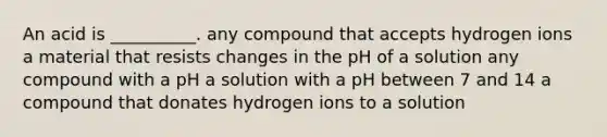 An acid is __________. any compound that accepts hydrogen ions a material that resists changes in the pH of a solution any compound with a pH a solution with a pH between 7 and 14 a compound that donates hydrogen ions to a solution