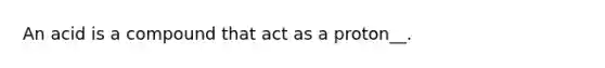 An acid is a compound that act as a proton__.