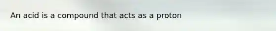 An acid is a compound that acts as a proton