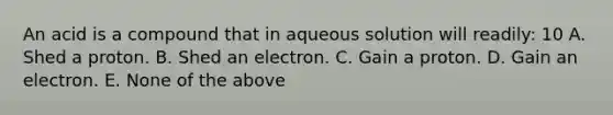 An acid is a compound that in aqueous solution will readily: 10 A. Shed a proton. B. Shed an electron. C. Gain a proton. D. Gain an electron. E. None of the above