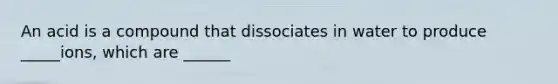 An acid is a compound that dissociates in water to produce _____ions, which are ______