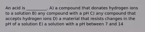 An acid is __________. A) a compound that donates hydrogen ions to a solution B) any compound with a pH C) any compound that accepts hydrogen ions D) a material that resists changes in the pH of a solution E) a solution with a pH between 7 and 14