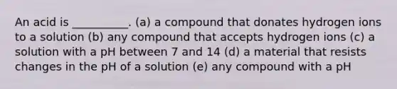 An acid is __________. (a) a compound that donates hydrogen ions to a solution (b) any compound that accepts hydrogen ions (c) a solution with a pH between 7 and 14 (d) a material that resists changes in the pH of a solution (e) any compound with a pH