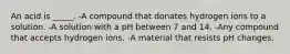 An acid is _____. -A compound that donates hydrogen ions to a solution. -A solution with a pH between 7 and 14. -Any compound that accepts hydrogen ions. -A material that resists pH changes.