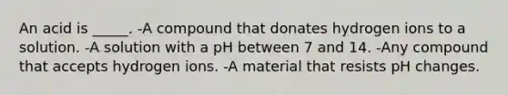 An acid is _____. -A compound that donates hydrogen ions to a solution. -A solution with a pH between 7 and 14. -Any compound that accepts hydrogen ions. -A material that resists pH changes.