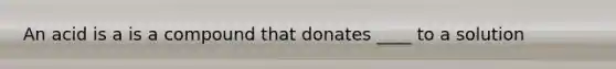 An acid is a is a compound that donates ____ to a solution