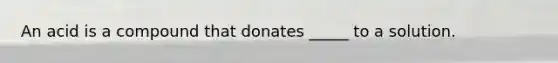 An acid is a compound that donates _____ to a solution.