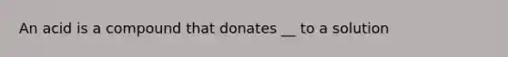 An acid is a compound that donates __ to a solution