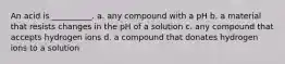 An acid is __________. a. any compound with a pH b. a material that resists changes in the pH of a solution c. any compound that accepts hydrogen ions d. a compound that donates hydrogen ions to a solution