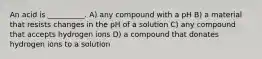 An acid is __________. A) any compound with a pH B) a material that resists changes in the pH of a solution C) any compound that accepts hydrogen ions D) a compound that donates hydrogen ions to a solution