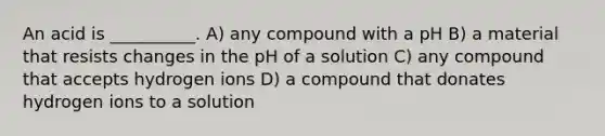 An acid is __________. A) any compound with a pH B) a material that resists changes in the pH of a solution C) any compound that accepts hydrogen ions D) a compound that donates hydrogen ions to a solution