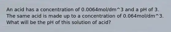 An acid has a concentration of 0.0064mol/dm^3 and a pH of 3. The same acid is made up to a concentration of 0.064mol/dm^3. What will be the pH of this solution of acid?